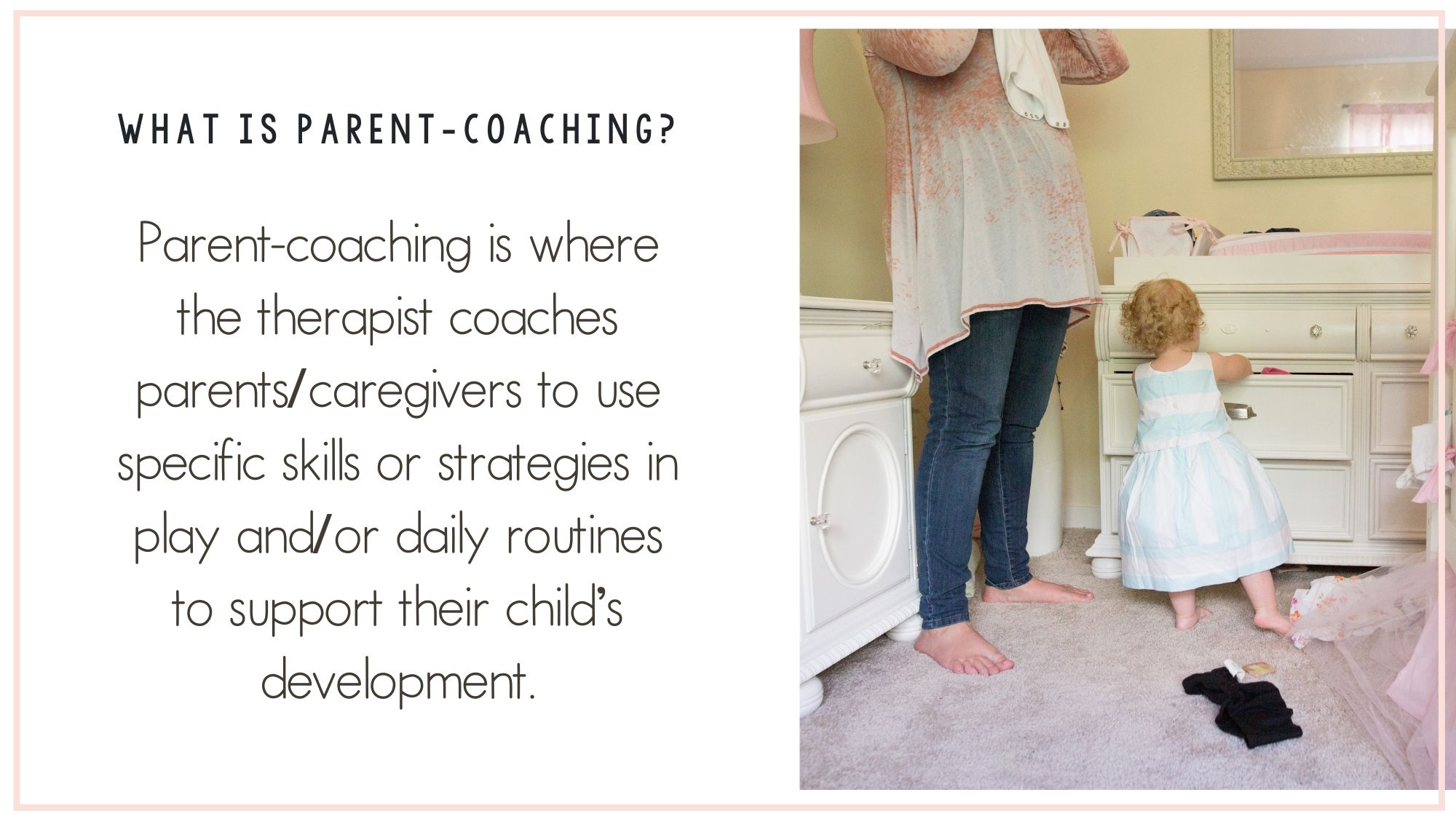 Landscape image- on the right is some text. The question is "what is parent-coaching?" The answer is written underneath and reads "Parent-coaching is where the therapist coaches parents/caregivers to use specific skills or strategies in play and/or daily routines to support their child’s development". To the right is a picture of a mother and her young daughter putting laundry in a drawer.